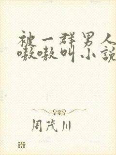 被一群男人玩得嗷嗷叫小说