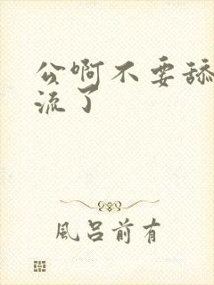 公啊不要舔了要流了