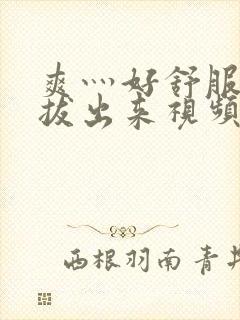 爽灬好舒服灬别拔出来视频人