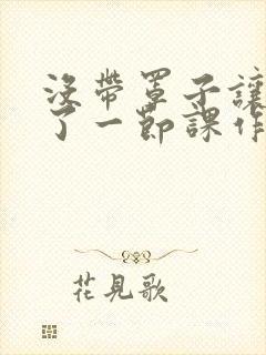 没带罩子让他C了一节课作文知乎