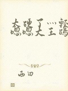 太硬了灬轻点灬嗯嗯大王鸥