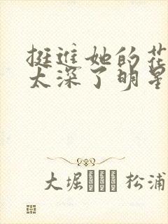 挺进她的花苞啊太深了明星小说