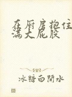 在厨房抱住岳丰满大屁股