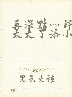 再深点灬舒服灬太大了添小书