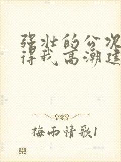 强壮的公次次弄得我高潮建国