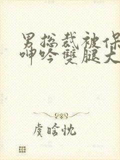 男总裁被保镖c呻吟双腿大张bl