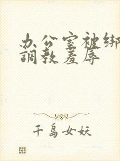 办公室被绑奶头调教羞辱