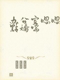 办公室嗯嗯啊轻点娇喘