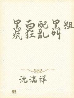 黑白配黑粗硬大疯狂乱叫