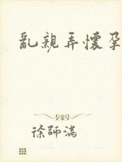 乱亲弄怀孕小说