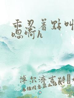 乖忍着点叫出来嗯啊h