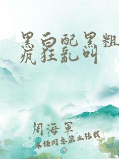 黑白配黑粗硬大疯狂乱叫