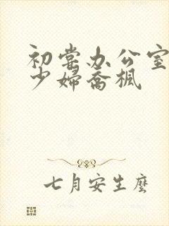 初尝办公室人妻少妇乔枫