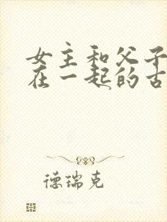 女主和父子二人在一起的古言贴吧