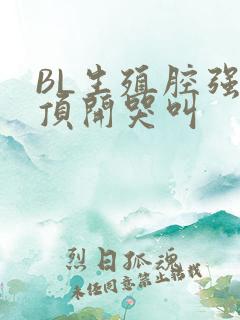 BL生殖腔强制顶开哭叫