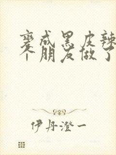 变成黑皮辣妹后个朋友做了无删