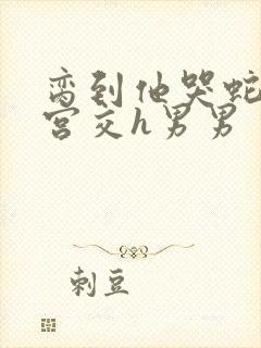 脔到他哭蛇双根宫交h男男