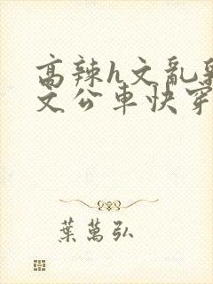 高辣h文乱乳h文公车快穿