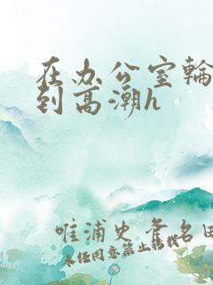 在办公室轮流澡到高潮h