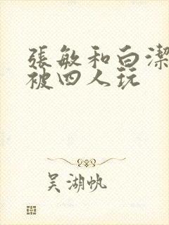 张敏和白洁一起被四人玩