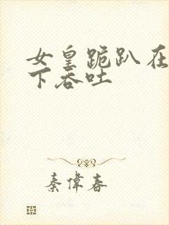 女皇跪趴在龙椅下吞吐