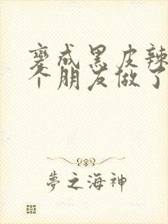 变成黑皮辣妹后个朋友做了无删