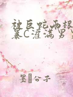 被巨蛇两根强制暴C灌满男男漫画