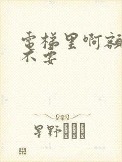 电梯里啊额嗯嗯不要