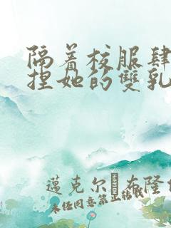 隔着校服肆意揉捏她的双乳