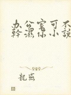 办公室可不可以干湿你小说