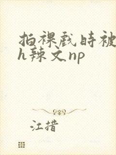 拍裸戏时被c了h辣文np