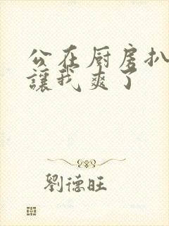 公在厨房扒开腿让我爽了