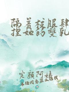 隔着校服肆意揉捏她的双乳