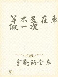 等不及在车里先做一次