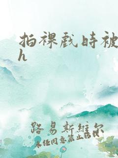 拍裸戏时被c了h