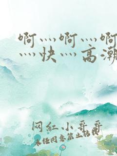 啊灬啊灬啊灬啊灬快灬高潮