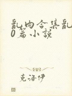乱肉合集乱500篇小说