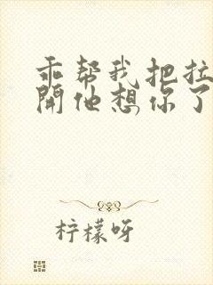 乖帮我把拉链拉开他想你了