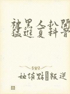 被黑人扒开双腿猛进夏科骨科