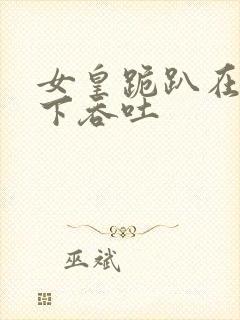 女皇跪趴在龙椅下吞吐