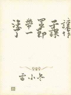 没带罩子让他C了一节课作文知乎