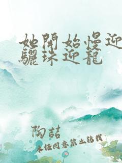 她开始慢迎迎合骊珠迎龙