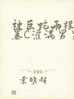 被巨蛇两根强制暴C灌满男男漫画