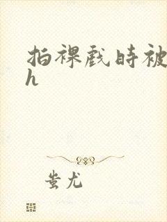 拍裸戏时被c了h