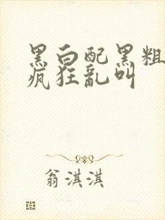 黑白配黑粗硬大疯狂乱叫