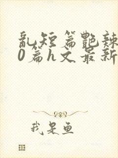 乱短篇艳辣500篇h文最新章节