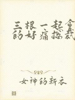 三根一起会坏掉的好痛总裁