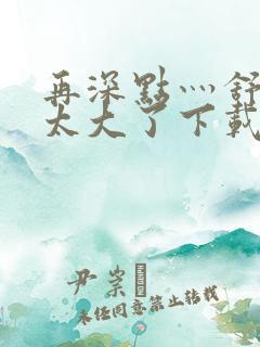 再深点灬舒服灬太大了下载