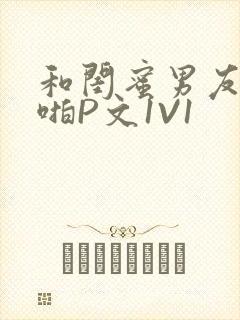 和闺蜜男友H啪啪P文1V1