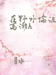 在野外伦流澡到高潮h